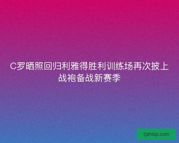 C罗晒照回归利雅得胜利训练场再次披上战袍备战新赛季