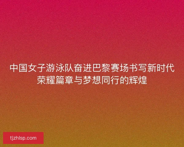 中国女子游泳队奋进巴黎赛场书写新时代荣耀篇章与梦想同行的辉煌