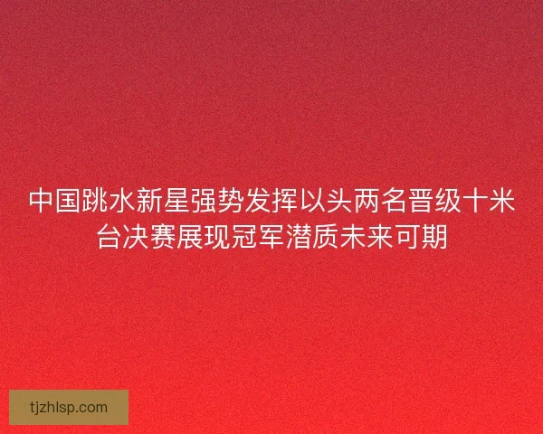 中国跳水新星强势发挥以头两名晋级十米台决赛展现冠军潜质未来可期