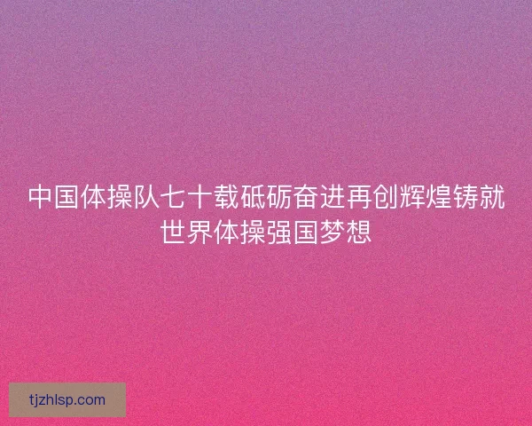 中国体操队七十载砥砺奋进再创辉煌铸就世界体操强国梦想
