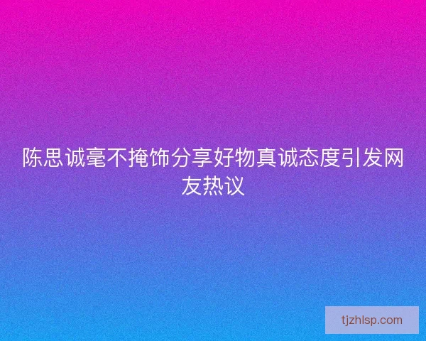 陈思诚毫不掩饰分享好物真诚态度引发网友热议
