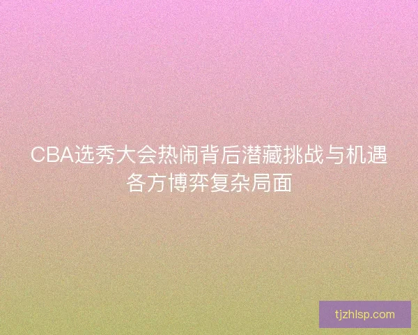 CBA选秀大会热闹背后潜藏挑战与机遇各方博弈复杂局面