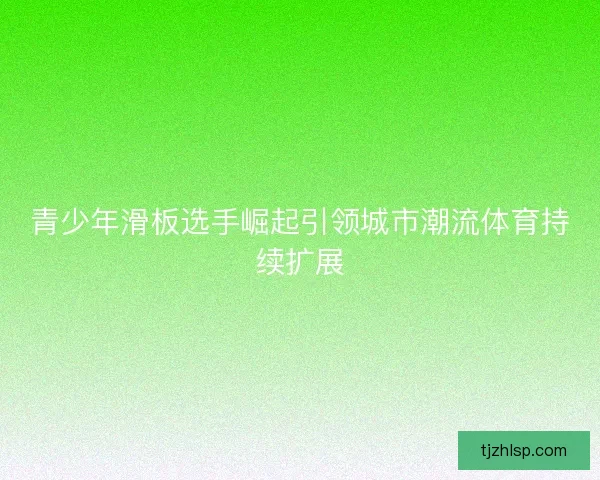 青少年滑板选手崛起引领城市潮流体育持续扩展