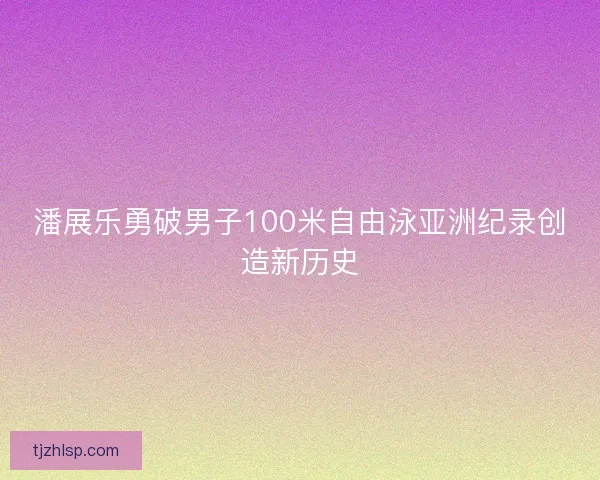 潘展乐勇破男子100米自由泳亚洲纪录创造新历史