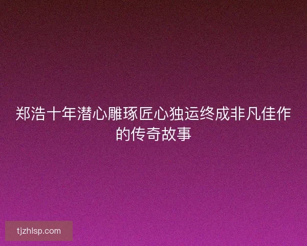 郑浩十年潜心雕琢匠心独运终成非凡佳作的传奇故事