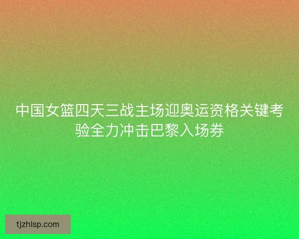 中国女篮四天三战主场迎奥运资格关键考验全力冲击巴黎入场券 中国女篮四天三战主场迎奥运资格关键考验全力冲击巴黎入场券