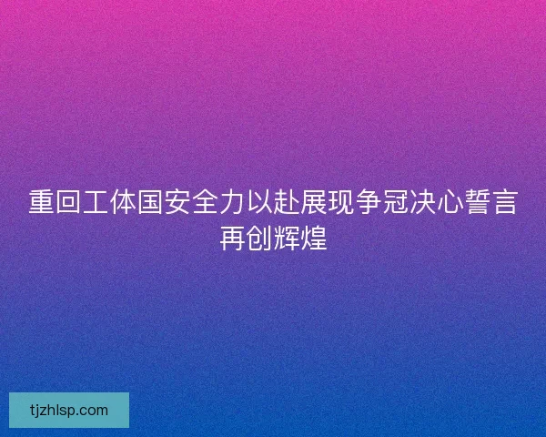 重回工体国安全力以赴展现争冠决心誓言再创辉煌 重回工体国安全力以赴展现争冠决心誓言再创辉煌