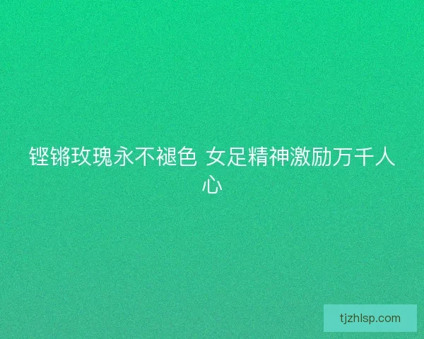铿锵玫瑰永不褪色 女足精神激励万千人心 铿锵玫瑰永不褪色 女足精神激励万千人心