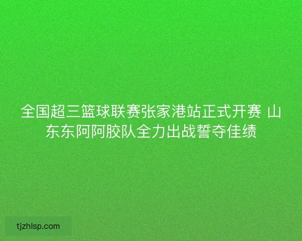 全国超三篮球联赛张家港站正式开赛 山东东阿阿胶队全力出战誓夺佳绩 全国超三篮球联赛张家港站正式开赛 山东东阿阿胶队全力出战誓夺佳绩