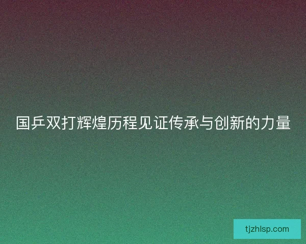 国乒双打辉煌历程见证传承与创新的力量 国乒双打辉煌历程见证传承与创新的力量