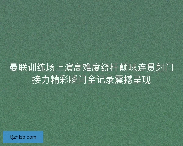 曼联训练场上演高难度绕杆颠球连贯射门接力精彩瞬间全记录震撼呈现 曼联训练场上演高难度绕杆颠球连贯射门接力精彩瞬间全记录震撼呈现