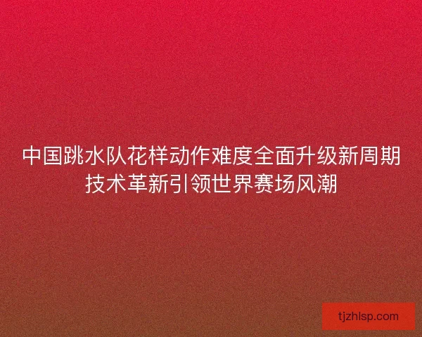 中国跳水队花样动作难度全面升级新周期技术革新引领世界赛场风潮