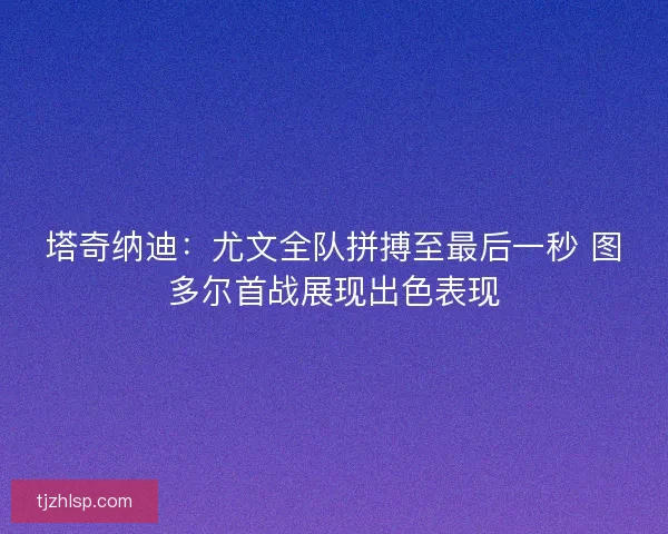 塔奇纳迪：尤文全队拼搏至最后一秒 图多尔首战展现出色表现