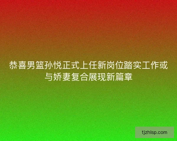 恭喜男篮孙悦正式上任新岗位踏实工作或与娇妻复合展现新篇章